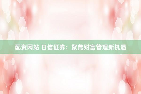 配资网站 日信证券：聚焦财富管理新机遇
