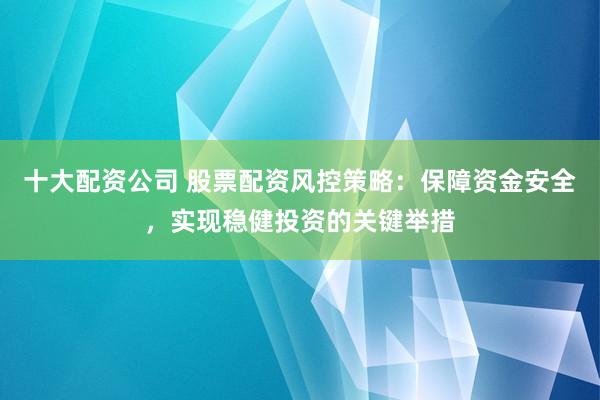 十大配资公司 股票配资风控策略：保障资金安全，实现稳健投资的关键举措