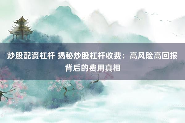 炒股配资杠杆 揭秘炒股杠杆收费：高风险高回报背后的费用真相