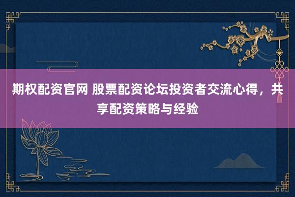 期权配资官网 股票配资论坛投资者交流心得，共享配资策略与经验