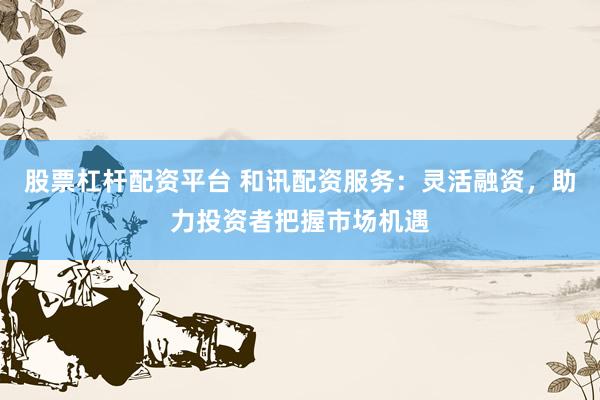 股票杠杆配资平台 和讯配资服务：灵活融资，助力投资者把握市场机遇