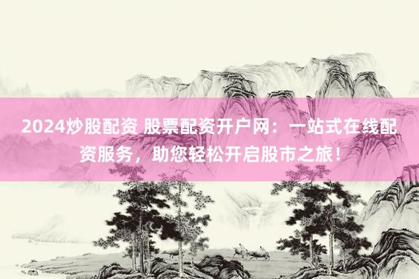 2024炒股配资 股票配资开户网：一站式在线配资服务，助您轻松开启股市之旅！