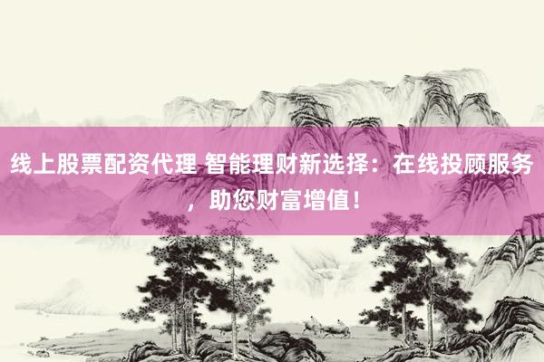 线上股票配资代理 智能理财新选择：在线投顾服务，助您财富增值！