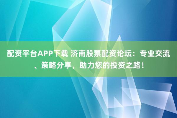 配资平台APP下载 济南股票配资论坛：专业交流、策略分享，助力您的投资之路！