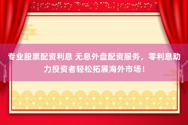专业股票配资利息 无息外盘配资服务，零利息助力投资者轻松拓展海外市场！