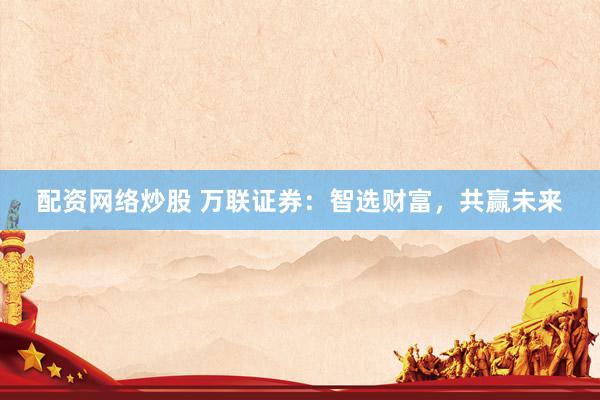 配资网络炒股 万联证券：智选财富，共赢未来
