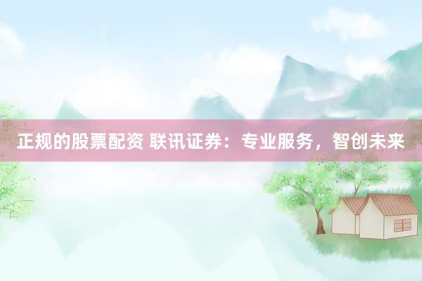 正规的股票配资 联讯证券：专业服务，智创未来