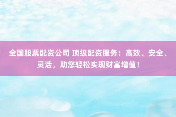 全国股票配资公司 顶级配资服务：高效、安全、灵活，助您轻松实现财富增值！