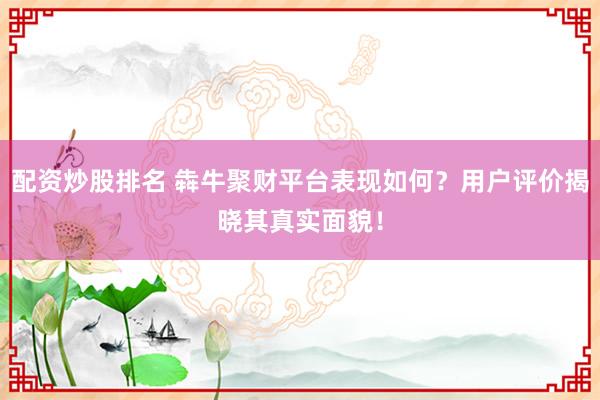 配资炒股排名 犇牛聚财平台表现如何？用户评价揭晓其真实面貌！