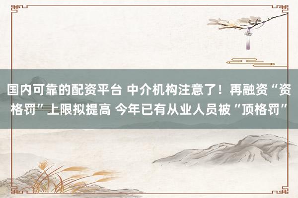 国内可靠的配资平台 中介机构注意了！再融资“资格罚”上限拟提高 今年已有从业人员被“顶格罚”