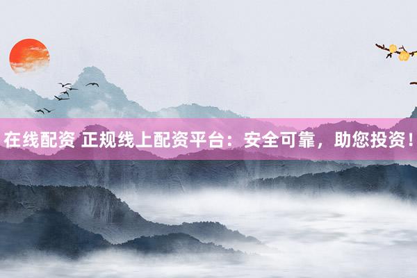 在线配资 正规线上配资平台：安全可靠，助您投资！