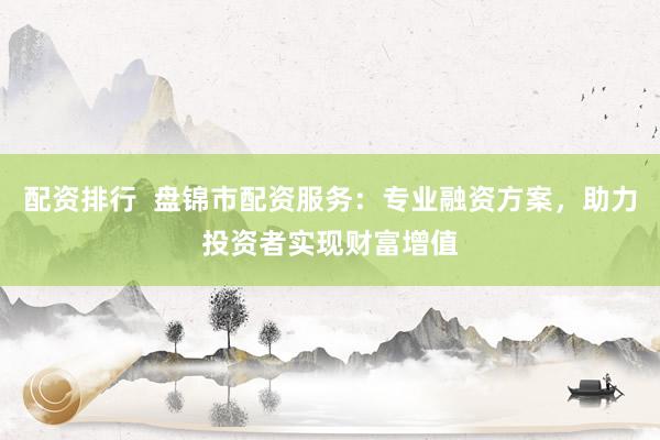 配资排行  盘锦市配资服务：专业融资方案，助力投资者实现财富增值