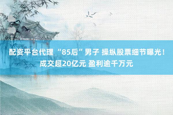 配资平台代理 “85后”男子 操纵股票细节曝光！成交超20亿元 盈利逾千万元