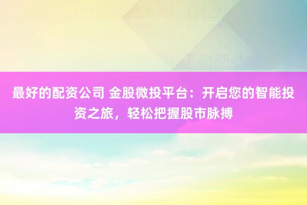 最好的配资公司 金股微投平台：开启您的智能投资之旅，轻松把握股市脉搏