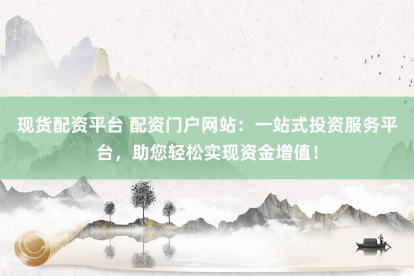 现货配资平台 配资门户网站：一站式投资服务平台，助您轻松实现资金增值！