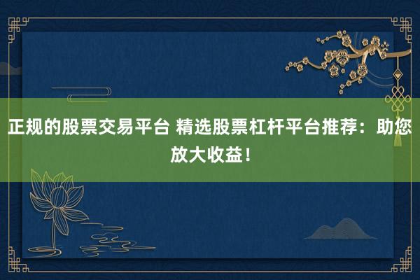 正规的股票交易平台 精选股票杠杆平台推荐：助您放大收益！