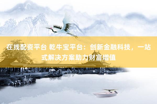 在线配资平台 乾牛宝平台：创新金融科技，一站式解决方案助力财富增值