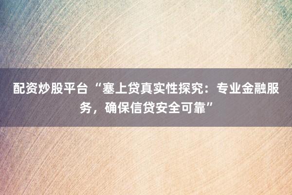 配资炒股平台 “塞上贷真实性探究：专业金融服务，确保信贷安全可靠”