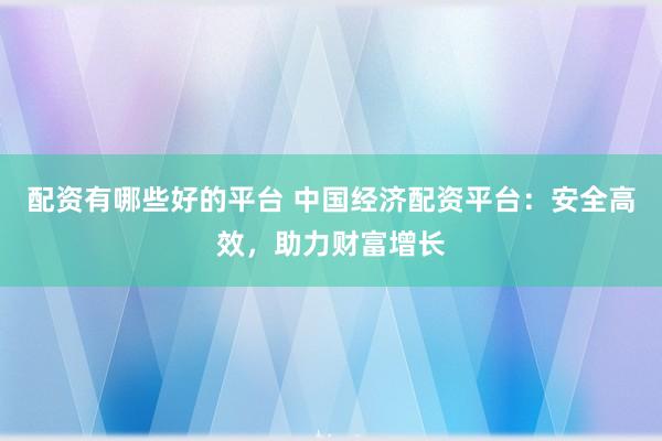 配资有哪些好的平台 中国经济配资平台：安全高效，助力财富增长