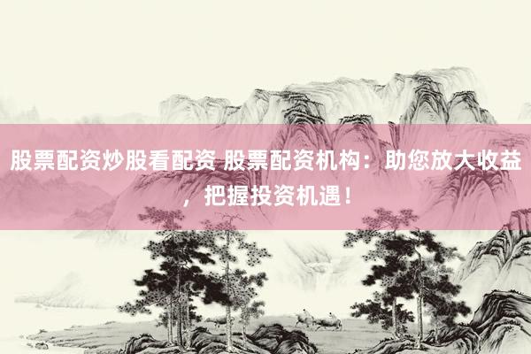 股票配资炒股看配资 股票配资机构：助您放大收益，把握投资机遇！