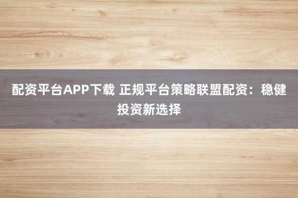 配资平台APP下载 正规平台策略联盟配资：稳健投资新选择