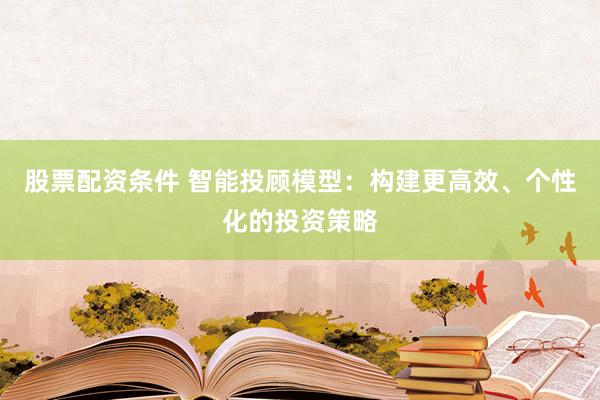 股票配资条件 智能投顾模型：构建更高效、个性化的投资策略