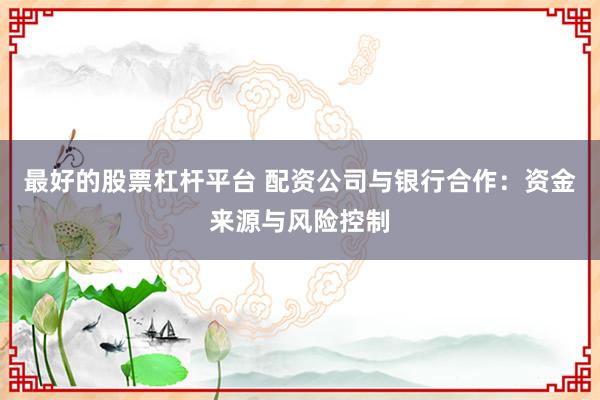 最好的股票杠杆平台 配资公司与银行合作：资金来源与风险控制