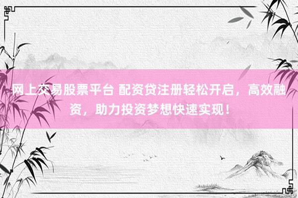 网上交易股票平台 配资贷注册轻松开启，高效融资，助力投资梦想快速实现！