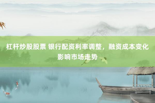 杠杆炒股股票 银行配资利率调整，融资成本变化影响市场走势