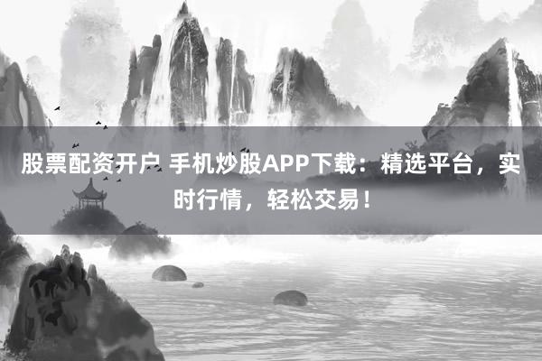 股票配资开户 手机炒股APP下载：精选平台，实时行情，轻松交易！