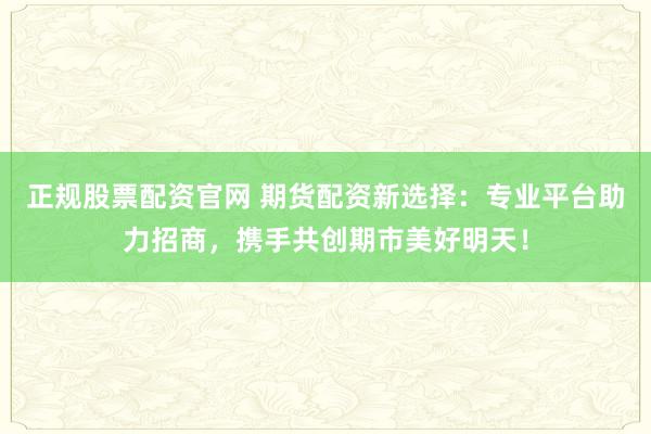 正规股票配资官网 期货配资新选择：专业平台助力招商，携手共创期市美好明天！