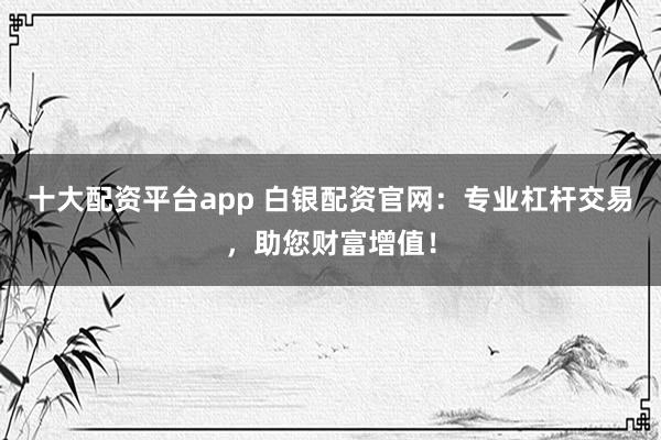 十大配资平台app 白银配资官网：专业杠杆交易，助您财富增值！